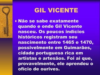 GIL VICENTE
♦ Não se sabe exatamente
 quando e onde Gil Vicente
 nasceu. Os poucos indícios
 históricos registram seu
 nascimento entre 1465 e 1470,
 possivelmente em Guimarães,
 cidade portuguesa rica em
 artistas e artesãos. Foi ai que,
 provavelmente, ele aprendeu o
 ofício de ourives.
 