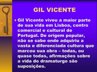 GIL VICENTE
♦ Gil Vicente viveu a maior parte
 de sua vida em Lisboa, centro
 comercial e cultural de
 Portugal. De origem popular,
 não se sabe onde adquiriu a
 vasta e diferenciada cultura que
 marcou sua obra – todas, ou
 quase todas, afirmações sobre
 a vida do dramaturgo são
 suposições.
 