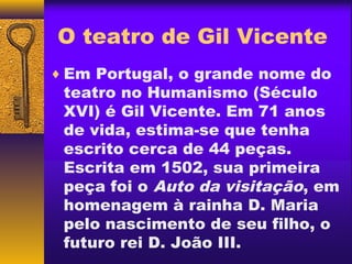 O teatro de Gil Vicente
♦ Em Portugal, o grande nome do
 teatro no Humanismo (Século
 XVI) é Gil Vicente. Em 71 anos
 de vida, estima-se que tenha
 escrito cerca de 44 peças.
 Escrita em 1502, sua primeira
 peça foi o Auto da visitação, em
 homenagem à rainha D. Maria
 pelo nascimento de seu filho, o
 futuro rei D. João III.
 