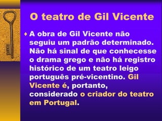 O teatro de Gil Vicente
♦ A obra de Gil Vicente não
 seguiu um padrão determinado.
 Não há sinal de que conhecesse
 o drama grego e não há registro
 histórico de um teatro leigo
 português pré-vicentino. Gil
 Vicente é, portanto,
 considerado o criador do teatro
 em Portugal.
 