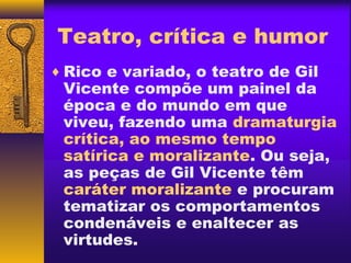 Teatro, crítica e humor
♦ Rico e variado, o teatro de Gil
 Vicente compõe um painel da
 época e do mundo em que
 viveu, fazendo uma dramaturgia
 crítica, ao mesmo tempo
 satírica e moralizante. Ou seja,
 as peças de Gil Vicente têm
 caráter moralizante e procuram
 tematizar os comportamentos
 condenáveis e enaltecer as
 virtudes.
 