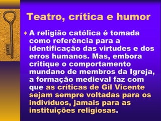 Teatro, crítica e humor
♦ A religião católica é tomada
 como referência para a
 identificação das virtudes e dos
 erros humanos. Mas, embora
 critique o comportamento
 mundano de membros da Igreja,
 a formação medieval faz com
 que as críticas de Gil Vicente
 sejam sempre voltadas para os
 indivíduos, jamais para as
 instituições religiosas.
 