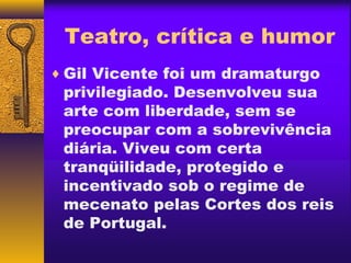 Teatro, crítica e humor
♦ Gil Vicente foi um dramaturgo
 privilegiado. Desenvolveu sua
 arte com liberdade, sem se
 preocupar com a sobrevivência
 diária. Viveu com certa
 tranqüilidade, protegido e
 incentivado sob o regime de
 mecenato pelas Cortes dos reis
 de Portugal.
 