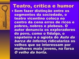 Teatro, crítica e humor
♦ Sem fazer distinção entre os
 segmentos da sociedade, o
 teatro vicentino coloca no
 centro da cena erros de ricos e
 pobres, nobres e plebeus. O
 autor denuncia os exploradores
 do povo, como o fidalgo, o
 sapateiro e o agiota do Auto da
 barca do inferno; ridiculariza os
 velhos que se interessam por
 mulheres mais jovens, na farsa
 O velho da horta.
 