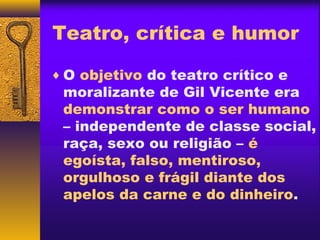Teatro, crítica e humor

♦ O objetivo do teatro crítico e
 moralizante de Gil Vicente era
 demonstrar como o ser humano
 – independente de classe social,
 raça, sexo ou religião – é
 egoísta, falso, mentiroso,
 orgulhoso e frágil diante dos
 apelos da carne e do dinheiro.
 