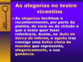 As alegorias no teatro
        vicentino
♦ As alegorias facilitam o
 reconhecimento, por parte da
 platéia, do vício ou da virtude a
 que o texto quer fazer
 referência. Assim, no Auto da
 barca do inferno, o agiota traz
 consigo uma bolsa cheia de
 moedas que representa,
 alegoricamente, a sua
 ganância.
 