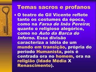 Temas sacros e profanos
♦ O teatro de Gil Vicente reflete
 tanto os costumes da época,
 como na Farsa de Inês Pereira;
 quanto o religioso alegórico,
 como no Auto da Barca do
 Inferno. Essa divisão
 caracteriza a idéia de um
 mundo em transição, própria do
 período Humanista, pois é
 centrada ora no homem, ora na
 religião (Idade Média X
 Renascimento).
 