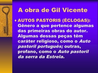 A obra de Gil Vicente
♦ AUTOS PASTORIS (ÉCLOGAS):
 Gênero a que pertence algumas
 das primeiras obras do autor.
 Algumas dessas peças têm
 caráter religioso, como o Auto
 pastoril português; outras,
 profano, como o Auto pastoril
 da serra da Estrela.
 
