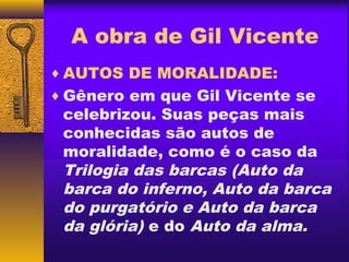 A obra de Gil Vicente
♦ AUTOS DE MORALIDADE:
♦ Gênero em que Gil Vicente se
 celebrizou. Suas peças mais
 conhecidas são autos de
 moralidade, como é o caso da
 Trilogia das barcas (Auto da
 barca do inferno, Auto da barca
 do purgatório e Auto da barca
 da glória) e do Auto da alma.
 