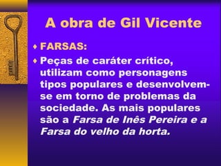 A obra de Gil Vicente
♦ FARSAS:
♦ Peças de caráter crítico,
 utilizam como personagens
 tipos populares e desenvolvem-
 se em torno de problemas da
 sociedade. As mais populares
 são a Farsa de Inês Pereira e a
 Farsa do velho da horta.
 