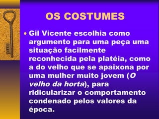 OS COSTUMES
♦ Gil Vicente escolhia como
 argumento para uma peça uma
 situação facilmente
 reconhecida pela platéia, como
 a do velho que se apaixona por
 uma mulher muito jovem (O
 velho da horta), para
 ridicularizar o comportamento
 condenado pelos valores da
 época.
 
