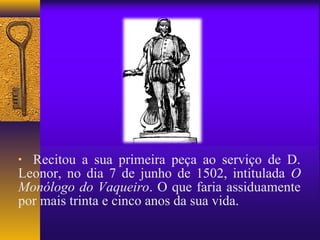 • Recitou a sua primeira peça ao serviço de D.
Leonor, no dia 7 de junho de 1502, intitulada O
Monólogo do Vaqueiro. O que faria assiduamente
por mais trinta e cinco anos da sua vida.
 
