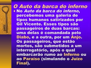 O Auto da barca do inferno
♦ No Auto da barca do inferno,
 percebemos uma galeria de
 tipos humanos satirizados por
 Gil Vicente. Esses tipos são
 passageiros de duas barcas:
 uma delas é comandada pelo
 Diabo, e a outra, por um Anjo.
 Os passageiros, que estão
 mortos, são submetidos a um
 interrogatório, após o qual
 embarcarão rumo ao Inferno ou
 ao Paraíso (simulando o Juízo
 Final).
 