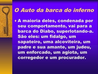 O Auto da barca do inferno
♦ A maioria deles, condenada por
 seu comportamento, vai para a
 barca do Diabo, superlotando-a.
 São eles: um fidalgo, um
 sapateiro, uma alcoviteira, um
 padre e sua amante, um judeu,
 um enforcado, um agiota, um
 corregedor e um procurador.
 