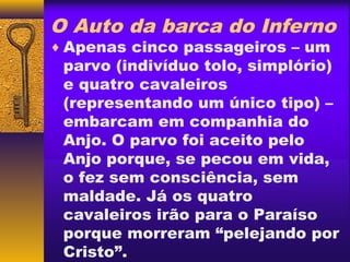 O Auto da barca do Inferno
♦ Apenas cinco passageiros – um
 parvo (indivíduo tolo, simplório)
 e quatro cavaleiros
 (representando um único tipo) –
 embarcam em companhia do
 Anjo. O parvo foi aceito pelo
 Anjo porque, se pecou em vida,
 o fez sem consciência, sem
 maldade. Já os quatro
 cavaleiros irão para o Paraíso
 porque morreram “pelejando por
 Cristo”.
 