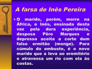 A farsa de Inês Pereira
♦O   marido, porém, morre na
 África, e Inês, ensinada desta
 vez pela dura experiência,
 desposa    Pêro   Marques     e
 depressa aceita a corte dum
 falso ermitão (monge). Para
 cúmulo do embuste, é o novo
 marido que a leva ao eremitério
 e atravessa um rio com ela às
 costas.
 