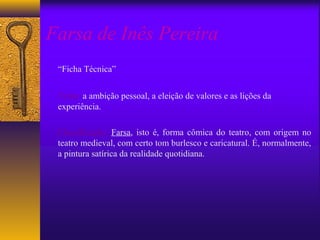 Farsa de Inês Pereira
 “Ficha Técnica”


 Tema: a ambição pessoal, a eleição de valores e as lições da
 experiência.

 Classificação: Farsa, isto é, forma cômica do teatro, com origem no
 teatro medieval, com certo tom burlesco e caricatural. É, normalmente,
 a pintura satírica da realidade quotidiana.
 