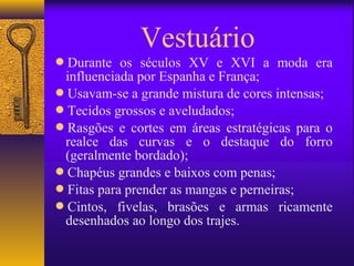 Vestuário
Durante os séculos XV e XVI a moda era
 influenciada por Espanha e França;
Usavam-se a grande mistura de cores intensas;
Tecidos grossos e aveludados;
Rasgões e cortes em áreas estratégicas para o
 realce das curvas e o destaque do forro
 (geralmente bordado);
Chapéus grandes e baixos com penas;
Fitas para prender as mangas e perneiras;
Cintos, fivelas, brasões e armas ricamente
 desenhados ao longo dos trajes.
 