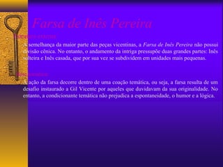 Farsa de Inês Pereira
Estrutura externa:
    A semelhança da maior parte das peças vicentinas, a Farsa de Inês Pereira não possui
    divisão cênica. No entanto, o andamento da intriga pressupõe duas grandes partes: Inês
    solteira e Inês casada, que por sua vez se subdividem em unidades mais pequenas.

 Base temática:
   A ação da farsa decorre dentro de uma coação temática, ou seja, a farsa resulta de um
   desafio instaurado a Gil Vicente por aqueles que duvidavam da sua originalidade. No
   entanto, a condicionante temática não prejudica a espontaneidade, o humor e a lógica.
 