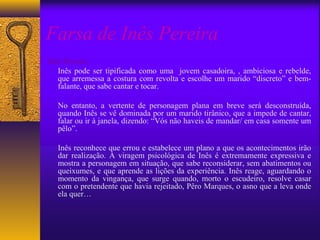 Farsa de Inês Pereira
Inês Pereira:
   Inês pode ser tipificada como uma jovem casadoira, , ambiciosa e rebelde,
   que arremessa a costura com revolta e escolhe um marido “discreto” e bem-
   falante, que sabe cantar e tocar.

  No entanto, a vertente de personagem plana em breve será desconstruída,
  quando Inês se vê dominada por um marido tirânico, que a impede de cantar,
  falar ou ir à janela, dizendo: “Vós não haveis de mandar/ em casa somente um
  pêlo”.

  Inês reconhece que errou e estabelece um plano a que os acontecimentos irão
  dar realização. A viragem psicológica de Inês é extremamente expressiva e
  mostra a personagem em situação, que sabe reconsiderar, sem abatimentos ou
  queixumes, e que aprende as lições da experiência. Inês reage, aguardando o
  momento da vingança, que surge quando, morto o escudeiro, resolve casar
  com o pretendente que havia rejeitado, Pêro Marques, o asno que a leva onde
  ela quer…
 