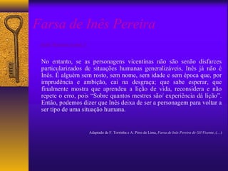 Farsa de Inês Pereira
 Inês Pereira (cont.):

 No entanto, se as personagens vicentinas não são senão disfarces
 particularizados de situações humanas generalizáveis, Inês já não é
 Inês. É alguém sem rosto, sem nome, sem idade e sem época que, por
 imprudência e ambição, cai na desgraça; que sabe esperar, que
 finalmente mostra que aprendeu a lição de vida, reconsidera e não
 repete o erro, pois “Sobre quantos mestres são/ experiência dá lição”.
 Então, podemos dizer que Inês deixa de ser a personagem para voltar a
 ser tipo de uma situação humana.


                         Adaptado de F. Torrinha e A. Pires de Lima, Farsa de Inês Pereira de Gil Vicente, (…)
 