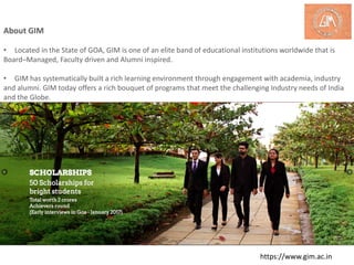 About GIM
• Located in the State of GOA, GIM is one of an elite band of educational institutions worldwide that is
Board–Managed, Faculty driven and Alumni inspired.
• GIM has systematically built a rich learning environment through engagement with academia, industry
and alumni. GIM today offers a rich bouquet of programs that meet the challenging Industry needs of India
and the Globe.
https://www.gim.ac.in
 