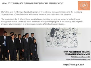 GIM- POST GRADUATE DIPLOMA IN HEALTHCARE MANAGEMENT
GIM’s two-year full-time post graduate program in healthcare management caters to the increasing
corporatization of healthcare and will provide immense opportunities to the students.
The students of the first batch have already begun their journey and are poised to be healthcare
managers of choice. Unlike any other healthcare management program in the country, this program
prepares future managers in all the major domains of the healthcare industry.
https://www.gim.ac.in
 