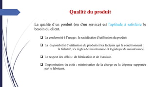 Qualité du produit
La qualité d’un produit (ou d'un service) est l'aptitude à satisfaire le
besoin du client.
❑ La conformité à l’usage : la satisfaction d’utilisation du produit
❑ La disponibilité d’utilisation du produit et les facteurs qui la conditionnent :
la fiabilité, les règles de maintenance et logistique de maintenance,
❑ Le respect des délais : de fabrication et de livraison.
❑ L’optimisation du coût : minimisation de la charge ou la dépense supportée
par le fabricant.
 