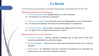 Un besoin est une nécessité ou un désir éprouvé par l’utilisateur (NF X 50-150).
Le Besoin
❑ Besoin de point de vue de l’entreprise
▪ Un besoin explicite : besoins exprimés clairement par le client par le biais d’un
document généralement un cahier des charges.
▪ Un besoin implicite : Besoins que le client ressent parfaitement mais qui ne sont pas
exprimés.
▪ Besoin latent : les utilisateurs n’ont pas conscience au moment de la conception du
produit qu’ils vont avoir envie d’acheter ce produit.
❑ Besoin de point de vue de l’utilisateur :
▪ Un besoin primaire : il est indispensable à la vie de l’utilisateur.
Ex : la nourriture, les vêtements, le logement.
▪ Un besoin secondaire : il est nécessaire mais non indispensable à la vie de l’utilisateur.
Ex : les moyens de transport, les moyens de communication, la restauration.
▪ Un besoin tertiaire : dont on peut s’en passer sans répercussion sur notre vie.
Ex : les objets d’art, les objets de décoration, les bijoux…
 