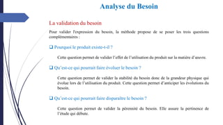 La validation du besoin
Pour valider l'expression du besoin, la méthode propose de se poser les trois questions
complémentaires :
❑ Pourquoi le produit existe-t-il ?
Cette question permet de valider l’effet de l’utilisation du produit sur la matière d’œuvre.
❑ Qu’est-ce qui pourrait faire évoluer le besoin ?
Cette question permet de valider la stabilité du besoin donc de la grandeur physique qui
évolue lors de l’utilisation du produit. Cette question permet d’anticiper les évolutions du
besoin.
❑ Qu’est-ce qui pourrait faire disparaître le besoin ?
Cette question permet de valider la pérennité du besoin. Elle assure la pertinence de
l’étude qui débute.
Analyse du Besoin
 