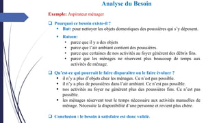 ❑ Pourquoi ce besoin existe-il ?
▪ But: pour nettoyer les objets domestiques des poussières qui s’y déposent.
▪ Raison:
• parce que il y a des objets
• parce que l’air ambiant contient des poussières.
• parce que certaines de nos activités au foyer génèrent des débris fins.
• parce que les ménages ne réservent plus beaucoup de temps aux
activités de ménage.
❑ Qu’est-ce qui pourrait le faire disparaître ou le faire évoluer ?
▪ il n’y a plus d’objets chez les ménages. Ce n’est pas possible.
▪ il n’y a plus de poussières dans l’air ambiant. Ce n’est pas possible.
▪ nos activités au foyer ne génèrent plus des poussières fins. Ce n’est pas
possible.
▪ les ménages réservent tout le temps nécessaire aux activités manuelles de
ménage. Nécessite la disponibilité d’une personne et revient plus chère.
❑ Conclusion : le besoin à satisfaire est donc validé.
Exemple: Aspirateur ménager
Analyse du Besoin
 