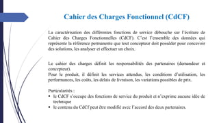 Cahier des Charges Fonctionnel (CdCF)
La caractérisation des différentes fonctions de service débouche sur l’écriture de
Cahier des Charges Fonctionnelles (CdCF). C’est l’ensemble des données qui
représente la référence permanente que tout concepteur doit posséder pour concevoir
des solutions, les analyser et effectuer un choix.
Le cahier des charges définit les responsabilités des partenaires (demandeur et
concepteur).
Pour le produit, il définit les services attendus, les conditions d’utilisation, les
performances, les coûts, les délais de livraison, les variations possibles de prix.
Particularités :
▪ le CdCF s’occupe des fonctions de service du produit et n’exprime aucune idée de
technique
▪ le contenu du CdCf peut être modifié avec l’accord des deux partenaires.
 