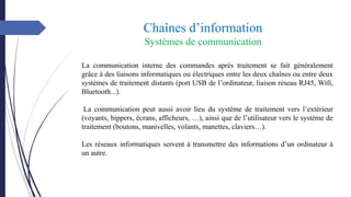 Chaînes d’information
Systèmes de communication
La communication interne des commandes après traitement se fait généralement
grâce à des liaisons informatiques ou électriques entre les deux chaînes ou entre deux
systèmes de traitement distants (port USB de l’ordinateur, liaison réseau RJ45, Wifi,
Bluetooth...).
La communication peut aussi avoir lieu du système de traitement vers l’extérieur
(voyants, bippers, écrans, afficheurs, …), ainsi que de l’utilisateur vers le système de
traitement (boutons, manivelles, volants, manettes, claviers…).
Les réseaux informatiques servent à transmettre des informations d’un ordinateur à
un autre.
 