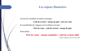 Les enjeux financiers
Au lieu de considérer la relation classique :
Coût de revient + marge de gain = prix de vente
Il est préférable de s’appuyer sur la relation suivante :
Prix de vente – coût de revient = marge de gain
Voire même :
Prix de vente – marge souhaitée = coût de revient ciblé
Target costing ou coût de revient ciblé
 