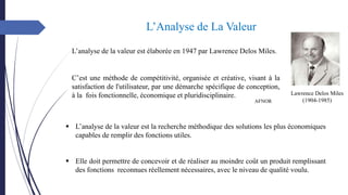 L’Analyse de La Valeur
L’analyse de la valeur est élaborée en 1947 par Lawrence Delos Miles.
Lawrence Delos Miles
(1904-1985)
C’est une méthode de compétitivité, organisée et créative, visant à la
satisfaction de l'utilisateur, par une démarche spécifique de conception,
à la fois fonctionnelle, économique et pluridisciplinaire.
AFNOR
▪ L’analyse de la valeur est la recherche méthodique des solutions les plus économiques
capables de remplir des fonctions utiles.
▪ Elle doit permettre de concevoir et de réaliser au moindre coût un produit remplissant
des fonctions reconnues réellement nécessaires, avec le niveau de qualité voulu.
 