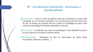 AV : Une démarche fonctionnelle, économique et
pluridisciplinaire
❑ Fonctionnelle : Cerner la valeur du produit à partir de ses fonctions, la valeur étant
concentrée sur les fonctions principales, les investissements doivent l’être aussi.
En AV, un produit est considéré non pas comme un assemblage de pièces mais
comme un assemblage de fonctions répondant à un besoin.
❑ Économique : La référence aux coûts est systématique: il faut identifier les parties
les plus coûteuses et focaliser l’attention dessus.
❑ Pluridisciplinaire : Implication de tous les intervenants du même projet
(Concepteur, fabricants, vendeurs…).
 