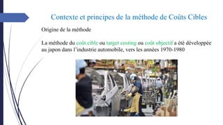 Contexte et principes de la méthode de Coûts Cibles
Origine de la méthode
La méthode du coût cible ou target costing ou coût objectif a été développée
au japon dans l’industrie automobile, vers les années 1970-1980
 