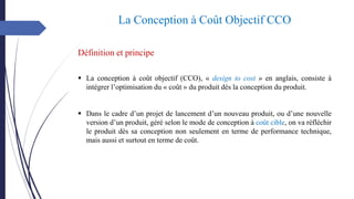 La Conception à Coût Objectif CCO
▪ La conception à coût objectif (CCO), « design to cost » en anglais, consiste à
intégrer l’optimisation du « coût » du produit dès la conception du produit.
▪ Dans le cadre d’un projet de lancement d’un nouveau produit, ou d’une nouvelle
version d’un produit, géré selon le mode de conception à coût cible, on va réfléchir
le produit dès sa conception non seulement en terme de performance technique,
mais aussi et surtout en terme de coût.
Définition et principe
 