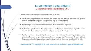 La conception à coût objectif
Caractéristique de la démarche CCO
La mise en place d’une démarche CCO se caractérise par :
▪ une bonne compréhension des attentes des clients, de leur pouvoir d’achat et des prix du
marché pour rester compétitif si le produit a déjà de la concurrence
▪ Tenir compte des contraintes réglementaires et de sûreté pour le produit
▪ Réduire les spécifications des composants du produit à un minimum qui répond à la fois
aux attentes du client et aux contraintes réglementaires et de sécurité
▪ Renégocier les coûts avec les fournisseurs pour atteindre l’objectif qualité/coût pour
certains éléments du produit, éventuellement changer de fournisseurs le cas échéant,
Engagement fort de l’équipe de conception du produit sur l’atteinte des objectifs de coûts
La démarche CCO implique donc directement les achats et les approvisionnements.
 