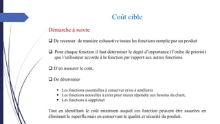 Coût cible
Démarche à suivre
❑ De recenser de manière exhaustive toutes les fonctions remplie par un produit
❑ Pour chaque fonction il faut déterminer le degré d’importance (l’ordre de priorité)
que l’utilisateur accorde à la fonction par rapport aux autres fonctions.
❑ D’en mesurer le coût,
❑ De déterminer
▪ Les fonctions essentielles à conserver et/ou à améliorer
▪ Les fonctions nouvelles à créer pour mieux répondre aux besoins du client,
▪ Les fonctions à supprimer
Tout en identifiant le coût minimum auquel ces fonction peuvent être assurées en
éliminant le superflu mais en conservant le qualité et sécurité du produit.
 