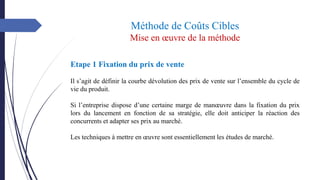 Méthode de Coûts Cibles
Mise en œuvre de la méthode
Etape 1 Fixation du prix de vente
Il s’agit de définir la courbe dévolution des prix de vente sur l’ensemble du cycle de
vie du produit.
Si l’entreprise dispose d’une certaine marge de manœuvre dans la fixation du prix
lors du lancement en fonction de sa stratégie, elle doit anticiper la réaction des
concurrents et adapter ses prix au marché.
Les techniques à mettre en œuvre sont essentiellement les études de marché.
 