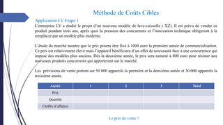 Année 1 2 3 Total
Prix
Quantité
Chiffre d’affaires
Application LV Etape 1
L'entreprise LV a étudié le projet d’un nouveau modèle de lave-vaisselle ( XZ). Il est prévu de vendre ce
produit pendant trois ans, après quoi la pression des concurrents et l’innovation technique obligeront à le
remplacer par un modèle plus moderne.
L’étude du marché montre que le prix pourra être fixé à 1000 euro la première année de commercialisation.
Ce prix est relativement élevé mais l’appareil bénéficiera d’un effet de nouveauté face à une concurrence qui
impose des modèles plus anciens. Dès la deuxième année, le prix sera ramené à 800 euro pour résister aux
nouveaux produits concurrents qui apporteront sur le marché.
Les prévisions de vente portent sur 50 000 appareils la première et la deuxième année et 30 000 appareils la
troisième année.
Méthode de Coûts Cibles
Le prix de vente ?
 