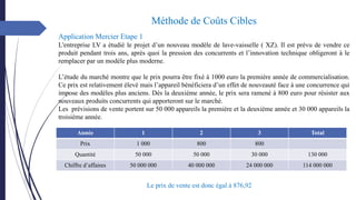 Année 1 2 3 Total
Prix 1 000 800 800
Quantité 50 000 50 000 30 000 130 000
Chiffre d’affaires 50 000 000 40 000 000 24 000 000 114 000 000
Application Mercier Etape 1
L'entreprise LV a étudié le projet d’un nouveau modèle de lave-vaisselle ( XZ). Il est prévu de vendre ce
produit pendant trois ans, après quoi la pression des concurrents et l’innovation technique obligeront à le
remplacer par un modèle plus moderne.
L’étude du marché montre que le prix pourra être fixé à 1000 euro la première année de commercialisation.
Ce prix est relativement élevé mais l’appareil bénéficiera d’un effet de nouveauté face à une concurrence qui
impose des modèles plus anciens. Dès la deuxième année, le prix sera ramené à 800 euro pour résister aux
nouveaux produits concurrents qui apporteront sur le marché.
Les prévisions de vente portent sur 50 000 appareils la première et la deuxième année et 30 000 appareils la
troisième année.
Méthode de Coûts Cibles
Le prix de vente est donc égal à 876,92
 