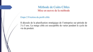 Méthode de Coûts Cibles
Mise en œuvre de la méthode
Etape 2 Fixation du profit cible
Il découle de la planification stratégique de l’entreprise sur période de
3 à 5 ans. La marge cible est susceptible de varier pendant le cycle de
vie du produit.
 