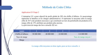 Méthode de Coûts Cibles
Application LV Etape 2
L’entreprise LV a pour objectif de profit global de 20% du chiffre d’affaires. Ce pourcentage
représente le bénéfice et les charges administratives. Il représente la moyenne entre la marge
cible de 30 % des produits nouveaux ( qui constituent un tiers du portefeuille de produits) et la
marge cible de 15% attribuée aux produits plus anciens.
La prévision de marge des lave-vaisselle XZ est :
Année 1 2 3
Chiffre d’affaires 50 000 000 40 000 000 24 000 000 114 000 000
Taux de marge Taux de marge moyen =
Marge
La marge cible moyenne est donc égale, pour un lave-vaisselle à
 