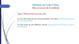 Méthode de Coûts Cibles
Mise en œuvre de la méthode
Etape 3 Détermination du coût cible
Le coût cible résulte des deux termes précédents. Il est égal à la différence entre prix
de vente et profit cible.
Les deux termes de cette différence sont des moyennes qui couvrent tout le cycle de
vie du produit.
 