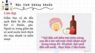 Đ ặ c t í n h kh á n g kh u ẩ n
Giấm bảo vệ da đầu
sạch khỏi bị tấn công
bởi vi khuẩn, gàu.
Ngoài ra, trong giấm táo
có acid axetic kích thích
tóc mọc nhanh và mềm
mượt.
Làm đẹp
 