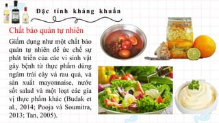Đ ặ c t í n h kh á n g kh u ẩ n
Giấm dụng như một chất bảo
quản tự nhiên để ức chế sự
phát triển của các vi sinh vật
gây bệnh từ thực phẩm dùng
ngâm trái cây và rau quả, và
sản xuất mayonnaise, nước
sốt salad và một loạt các gia
vị thực phẩm khác (Budak et
al., 2014; Pooja và Soumitra,
2013; Tan, 2005).
Chất bảo quản tự nhiên
 