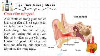 Đ ặ c t í n h kh á n g kh u ẩ n
Axit axetic có trong giấm táo có
khả năng tiêu diệt và ngăn chặn
sự lây lan của vi khuẩn.
Cách dùng: nhỏ một vài giọt
giấm táo (không pha loãng) vào
bên tai bị viêm và giữ yên trong
khoảng 15 phút. Để nâng cao
hiệu quả điều trị, thực hiện việc
này nhiều lần trong ngày.
Chữa viêm tai ngoài
 