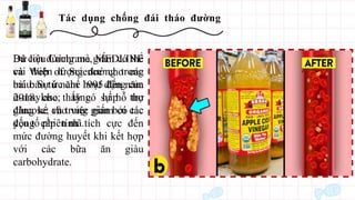 Tác dụng chống đái tháo đường
Dữ liệu Cochrane, MEDLINE
và Web of Science cho các
bài báo từ năm 1995 đến năm
2018. cho thấy có sự hỗ trợ
đáng kể cho việc giấm có tác
động cấp tính tích cực đến
mức đường huyết khi kết hợp
với các bữa ăn giàu
carbohydrate.
Ba con đường mà giấm có thể
cải thiện lượng đường trong
máu: Sự ức chế hoạt động của
α-amylase; tăng hấp thu
glucose; và trung gian bởi các
yếu tố phiên mã.
 